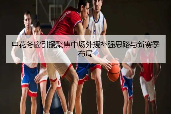 申花冬窗引援聚焦中场外援补强思路与新赛季布局